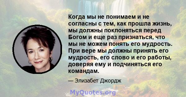 Когда мы не понимаем и не согласны с тем, как прошла жизнь, мы должны поклоняться перед Богом и еще раз признаться, что мы не можем понять его мудрость. При вере мы должны принять его мудрость, его слово и его работы,