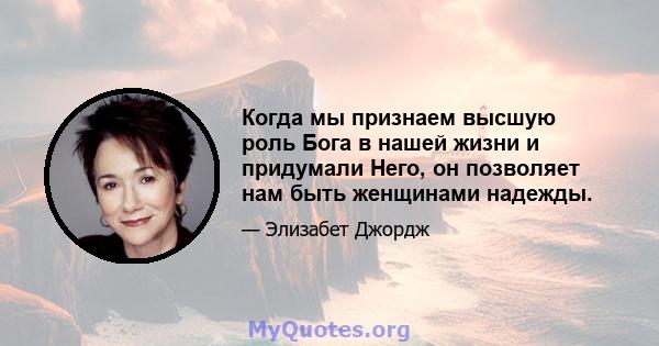 Когда мы признаем высшую роль Бога в нашей жизни и придумали Него, он позволяет нам быть женщинами надежды.