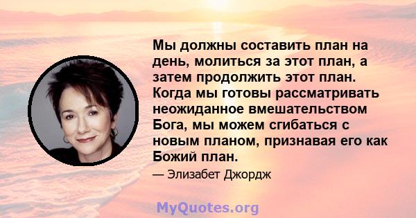 Мы должны составить план на день, молиться за этот план, а затем продолжить этот план. Когда мы готовы рассматривать неожиданное вмешательством Бога, мы можем сгибаться с новым планом, признавая его как Божий план.