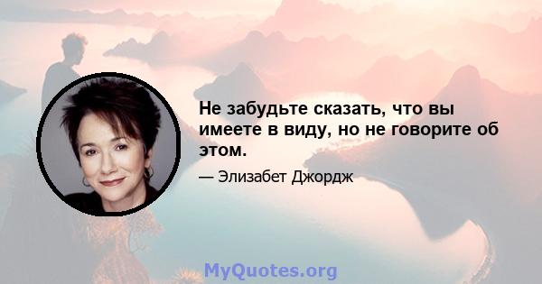 Не забудьте сказать, что вы имеете в виду, но не говорите об этом.