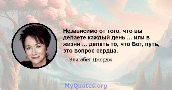 Независимо от того, что вы делаете каждый день ... или в жизни ... делать то, что Бог, путь, это вопрос сердца.