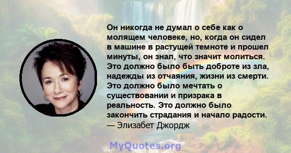 Он никогда не думал о себе как о молящем человеке, но, когда он сидел в машине в растущей темноте и прошел минуты, он знал, что значит молиться. Это должно было быть доброте из зла, надежды из отчаяния, жизни из смерти. 