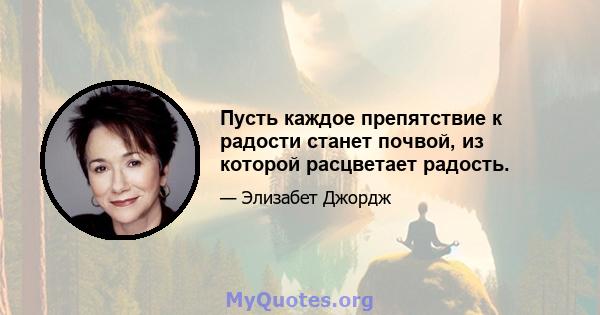 Пусть каждое препятствие к радости станет почвой, из которой расцветает радость.