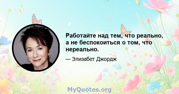 Работайте над тем, что реально, а не беспокоиться о том, что нереально.