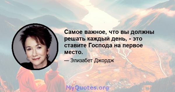 Самое важное, что вы должны решать каждый день, - это ставите Господа на первое место.