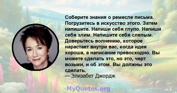 Соберите знания о ремесле письма. Погрузитесь в искусство этого. Затем напишите. Напиши себя глупо. Напиши себя злим. Напишите себя слепым. Доверьтесь волнению, которое нарастает внутри вас, когда идея хороша, а