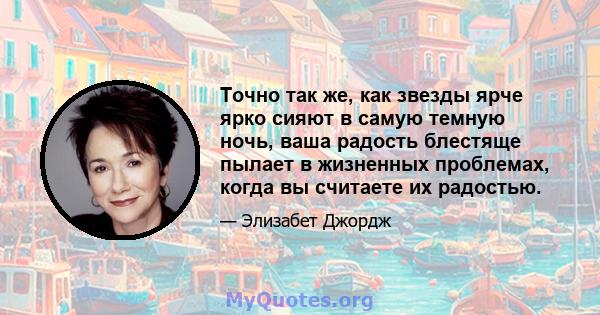 Точно так же, как звезды ярче ярко сияют в самую темную ночь, ваша радость блестяще пылает в жизненных проблемах, когда вы считаете их радостью.