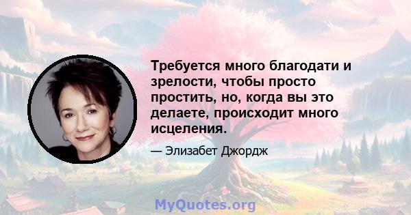 Требуется много благодати и зрелости, чтобы просто простить, но, когда вы это делаете, происходит много исцеления.