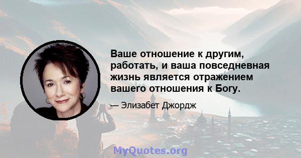 Ваше отношение к другим, работать, и ваша повседневная жизнь является отражением вашего отношения к Богу.