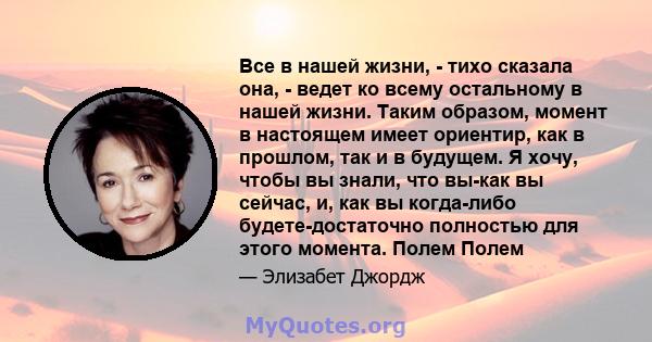 Все в нашей жизни, - тихо сказала она, - ведет ко всему остальному в нашей жизни. Таким образом, момент в настоящем имеет ориентир, как в прошлом, так и в будущем. Я хочу, чтобы вы знали, что вы-как вы сейчас, и, как вы 