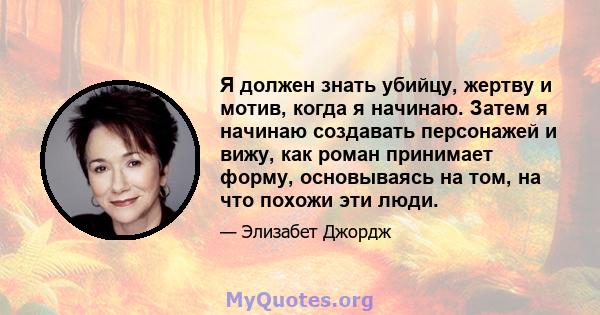 Я должен знать убийцу, жертву и мотив, когда я начинаю. Затем я начинаю создавать персонажей и вижу, как роман принимает форму, основываясь на том, на что похожи эти люди.