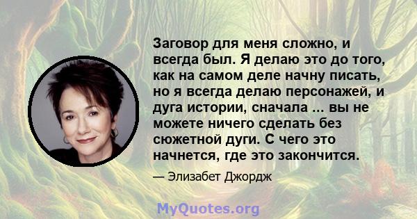 Заговор для меня сложно, и всегда был. Я делаю это до того, как на самом деле начну писать, но я всегда делаю персонажей, и дуга истории, сначала ... вы не можете ничего сделать без сюжетной дуги. С чего это начнется,