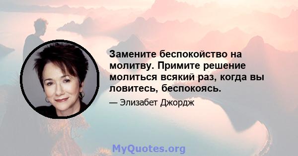 Замените беспокойство на молитву. Примите решение молиться всякий раз, когда вы ловитесь, беспокоясь.