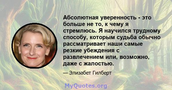 Абсолютная уверенность - это больше не то, к чему я стремлюсь. Я научился трудному способу, которым судьба обычно рассматривает наши самые резкие убеждения с развлечением или, возможно, даже с жалостью.