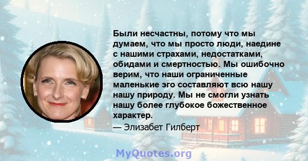 Были несчастны, потому что мы думаем, что мы просто люди, наедине с нашими страхами, недостатками, обидами и смертностью. Мы ошибочно верим, что наши ограниченные маленькие эго составляют всю нашу нашу природу. Мы не