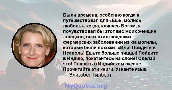 Были времена, особенно когда я путешествовал для «Ешь, молись, любовь», когда, клянусь Богом, я почувствовал бы этот вес моих женщин -предков, всех этих шведских фермерских заболеваний из -за могилы, которые были