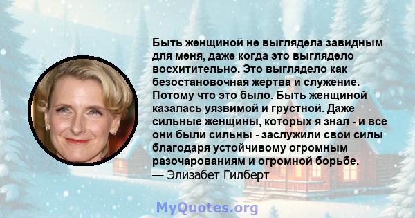 Быть женщиной не выглядела завидным для меня, даже когда это выглядело восхитительно. Это выглядело как безостановочная жертва и служение. Потому что это было. Быть женщиной казалась уязвимой и грустной. Даже сильные