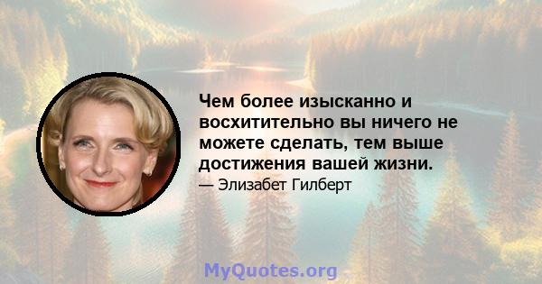 Чем более изысканно и восхитительно вы ничего не можете сделать, тем выше достижения вашей жизни.