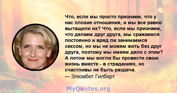 Что, если мы просто признаем, что у нас плохие отношения, и мы все равно вытащили их? Что, если мы признаем, что делаем друг друга, мы сражаемся постоянно и вряд ли занимаемся сексом, но мы не можем жить без друг друга, 