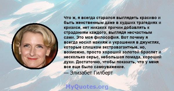 Что ж, я всегда старался выглядеть красиво и быть женственным даже в худших трагедиях и кризисе, нет никаких причин добавлять к страданиям каждого, выглядя несчастным сами. Это моя философия. Вот почему я всегда носил