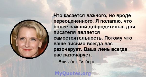 Что касается важного, но вроде переоцененного. Я полагаю, что более важной добродетелью для писателя является самостоятельность. Потому что ваше письмо всегда вас разочарует. Ваша лень всегда вас разочарует.