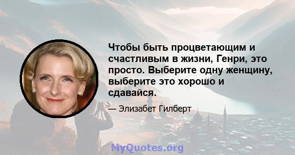 Чтобы быть процветающим и счастливым в жизни, Генри, это просто. Выберите одну женщину, выберите это хорошо и сдавайся.