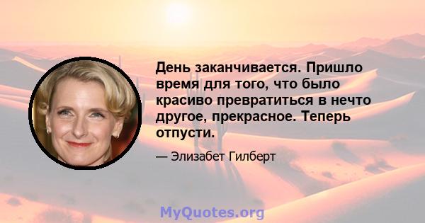 День заканчивается. Пришло время для того, что было красиво превратиться в нечто другое, прекрасное. Теперь отпусти.