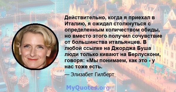 Действительно, когда я приехал в Италию, я ожидал столкнуться с определенным количеством обиды, но вместо этого получил сочувствие от большинства итальянцев. В любой ссылке на Джорджа Буша люди только кивают на