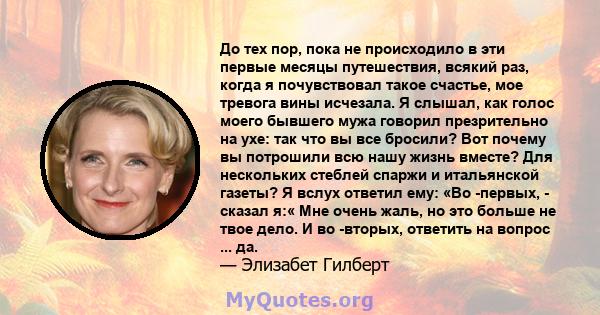 До тех пор, пока не происходило в эти первые месяцы путешествия, всякий раз, когда я почувствовал такое счастье, мое тревога вины исчезала. Я слышал, как голос моего бывшего мужа говорил презрительно на ухе: так что вы