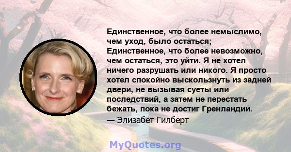 Единственное, что более немыслимо, чем уход, было остаться; Единственное, что более невозможно, чем остаться, это уйти. Я не хотел ничего разрушать или никого. Я просто хотел спокойно выскользнуть из задней двери, не