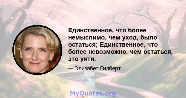 Единственное, что более немыслимо, чем уход, было остаться; Единственное, что более невозможно, чем остаться, это уйти.