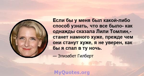 Если бы у меня был какой-либо способ узнать, что все было- как однажды сказала Лили Томлин,- станет намного хуже, прежде чем они станут хуже, я не уверен, как бы я спал в ту ночь.