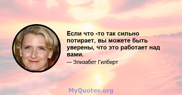 Если что -то так сильно потирает, вы можете быть уверены, что это работает над вами.