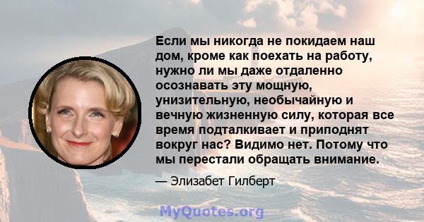 Если мы никогда не покидаем наш дом, кроме как поехать на работу, нужно ли мы даже отдаленно осознавать эту мощную, унизительную, необычайную и вечную жизненную силу, которая все время подталкивает и приподнят вокруг