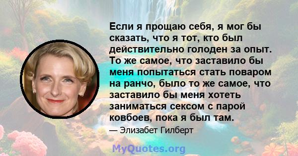 Если я прощаю себя, я мог бы сказать, что я тот, кто был действительно голоден за опыт. То же самое, что заставило бы меня попытаться стать поваром на ранчо, было то же самое, что заставило бы меня хотеть заниматься