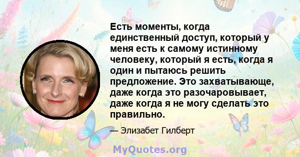 Есть моменты, когда единственный доступ, который у меня есть к самому истинному человеку, который я есть, когда я один и пытаюсь решить предложение. Это захватывающе, даже когда это разочаровывает, даже когда я не могу