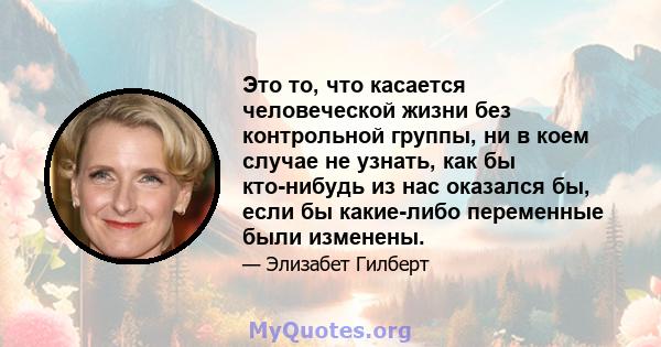 Это то, что касается человеческой жизни без контрольной группы, ни в коем случае не узнать, как бы кто-нибудь из нас оказался бы, если бы какие-либо переменные были изменены.