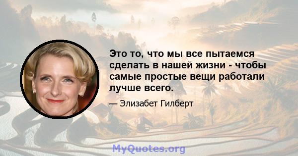 Это то, что мы все пытаемся сделать в нашей жизни - чтобы самые простые вещи работали лучше всего.