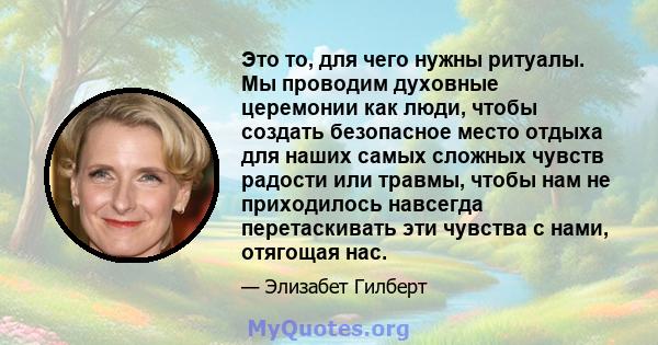 Это то, для чего нужны ритуалы. Мы проводим духовные церемонии как люди, чтобы создать безопасное место отдыха для наших самых сложных чувств радости или травмы, чтобы нам не приходилось навсегда перетаскивать эти