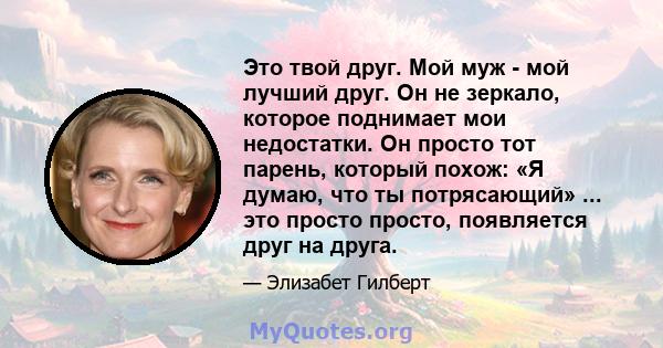 Это твой друг. Мой муж - мой лучший друг. Он не зеркало, которое поднимает мои недостатки. Он просто тот парень, который похож: «Я думаю, что ты потрясающий» ... это просто просто, появляется друг на друга.