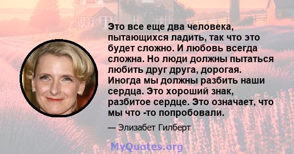 Это все еще два человека, пытающихся ладить, так что это будет сложно. И любовь всегда сложна. Но люди должны пытаться любить друг друга, дорогая. Иногда мы должны разбить наши сердца. Это хороший знак, разбитое сердце. 