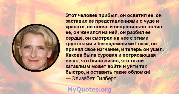 Этот человек прибыл, он осветил ее, он заставил ее представлениями о чуде и красоте, он понял и неправильно понял ее, он женился на ней, он разбил ее сердце, он смотрел на нее с этими грустными и безнадежными Глаза, он