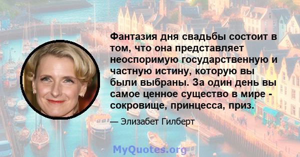 Фантазия дня свадьбы состоит в том, что она представляет неоспоримую государственную и частную истину, которую вы были выбраны. За один день вы самое ценное существо в мире - сокровище, принцесса, приз.