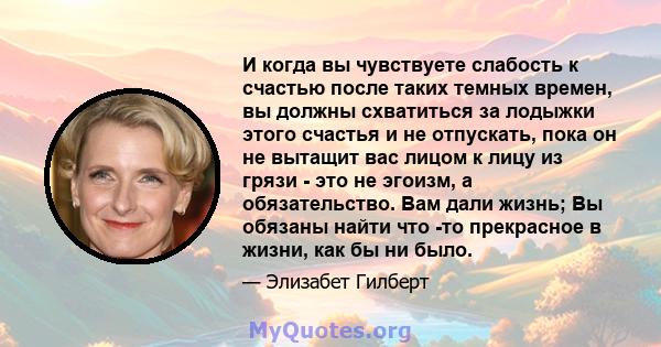 И когда вы чувствуете слабость к счастью после таких темных времен, вы должны схватиться за лодыжки этого счастья и не отпускать, пока он не вытащит вас лицом к лицу из грязи - это не эгоизм, а обязательство. Вам дали