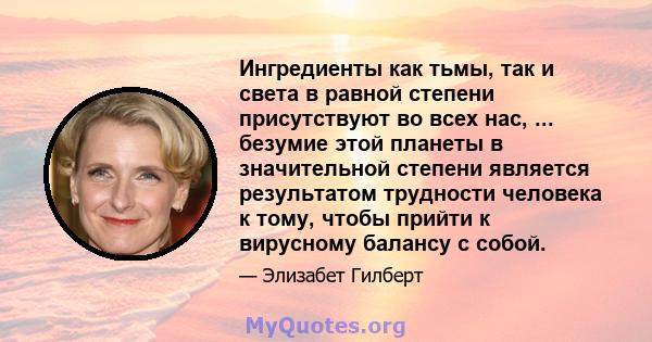 Ингредиенты как тьмы, так и света в равной степени присутствуют во всех нас, ... безумие этой планеты в значительной степени является результатом трудности человека к тому, чтобы прийти к вирусному балансу с собой.