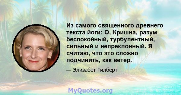 Из самого священного древнего текста йоги: О, Кришна, разум беспокойный, турбулентный, сильный и непреклонный. Я считаю, что это сложно подчинить, как ветер.