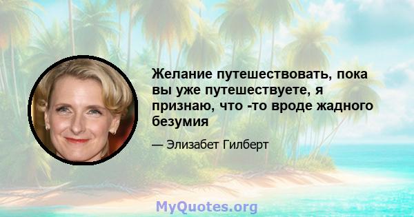 Желание путешествовать, пока вы уже путешествуете, я признаю, что -то вроде жадного безумия