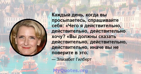 Каждый день, когда вы просыпаетесь, спрашивайте себя: «Чего я действительно, действительно, действительно хочу? «Вы должны сказать действительно, действительно, действительно, иначе вы не поверите в это.