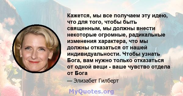 Кажется, мы все получаем эту идею, что для того, чтобы быть священным, мы должны внести некоторые огромные, радикальные изменения характера, что мы должны отказаться от нашей индивидуальности. Чтобы узнать Бога, вам