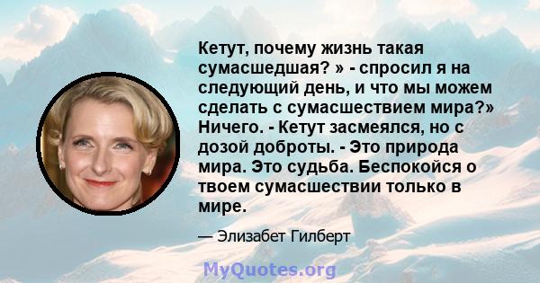 Кетут, почему жизнь такая сумасшедшая? » - спросил я на следующий день, и что мы можем сделать с сумасшествием мира?» Ничего. - Кетут засмеялся, но с дозой доброты. - Это природа мира. Это судьба. Беспокойся о твоем